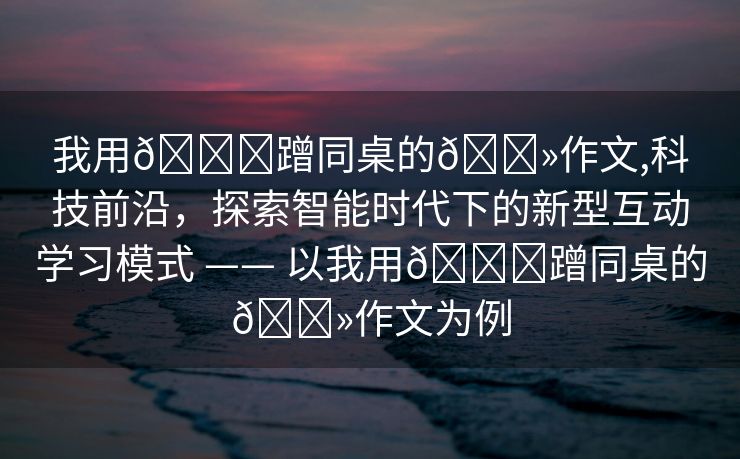 我用🍆蹭同桌的🐻作文,科技前沿，探索智能时代下的新型互动学习模式 —— 以我用🍆蹭同桌的🐻作文为例