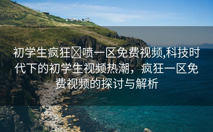 初学生疯狂❌喷一区免费视频,科技时代下的初学生视频热潮，疯狂一区免费视频的探讨与解析