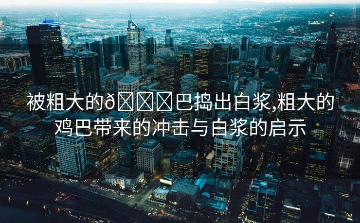 被粗大的🐔巴捣出白浆,粗大的鸡巴带来的冲击与白浆的启示