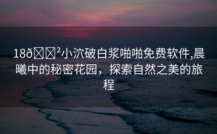 18🈲小泬破白浆啪啪免费软件,晨曦中的秘密花园，探索自然之美的旅程