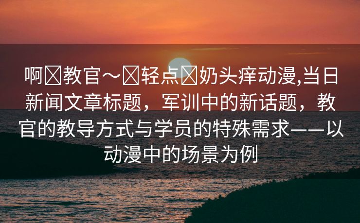 啊⋯教官～⋯轻点⋯奶头痒动漫,当日新闻文章标题，军训中的新话题，教官的教导方式与学员的特殊需求——以动漫中的场景为例