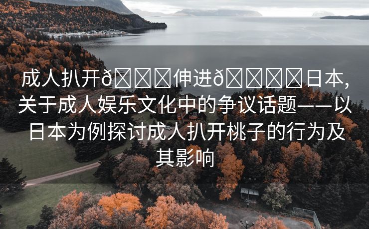 成人扒开🍑伸进🍌❌日本,关于成人娱乐文化中的争议话题——以日本为例探讨成人扒开桃子的行为及其影响