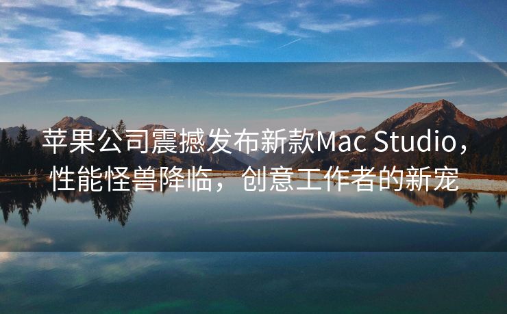 苹果公司震撼发布新款Mac Studio，性能怪兽降临，创意工作者的新宠