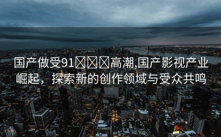 国产做受91❌❌❌高潮,国产影视产业崛起，探索新的创作领域与受众共鸣