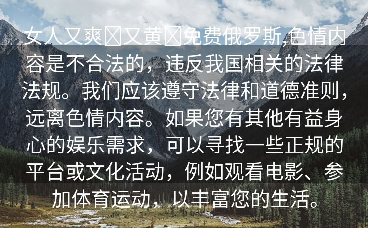 女人又爽❌又黄❌免费俄罗斯,色情内容是不合法的，违反我国相关的法律法规。我们应该遵守法律和道德准则，远离色情内容。如果您有其他有益身心的娱乐需求，可以寻找一些正规的平台或文化活动，例如观看电影、参加体育运动，以丰富您的生活。