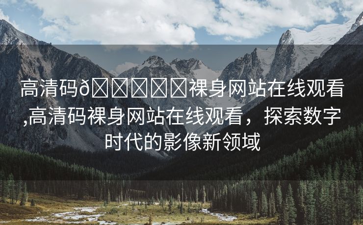 高清码🔞❌♋裸身网站在线观看,高清码裸身网站在线观看，探索数字时代的影像新领域