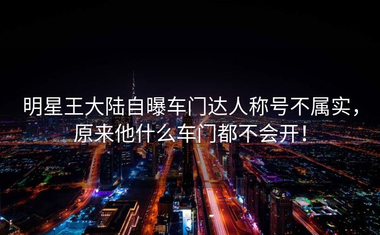 明星王大陆自曝车门达人称号不属实，原来他什么车门都不会开！