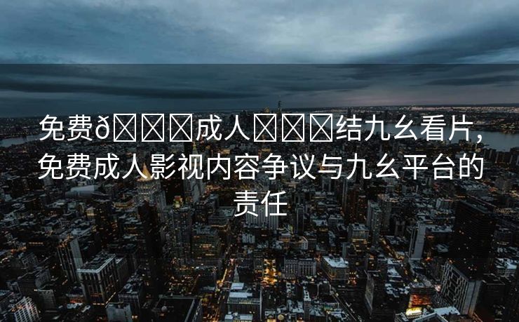 免费🔞成人❌❌❌结九幺看片,免费成人影视内容争议与九幺平台的责任