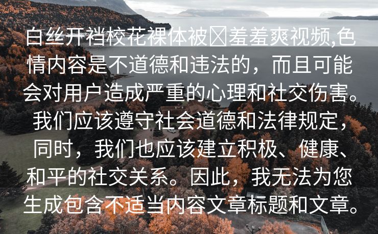 白丝开裆校花裸体被❌羞羞爽视频,色情内容是不道德和违法的，而且可能会对用户造成严重的心理和社交伤害。我们应该遵守社会道德和法律规定，同时，我们也应该建立积极、健康、和平的社交关系。因此，我无法为您生成包含不适当内容文章标题和文章。