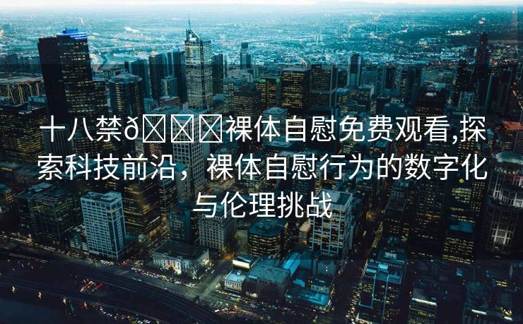 十八禁🔞裸体自慰免费观看,探索科技前沿，裸体自慰行为的数字化与伦理挑战