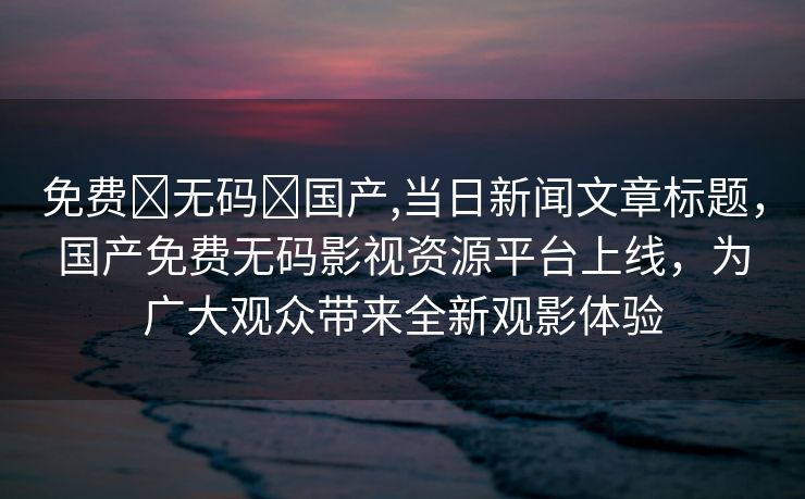 免费➕无码➕国产,当日新闻文章标题，国产免费无码影视资源平台上线，为广大观众带来全新观影体验