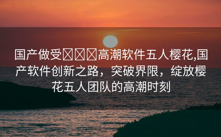 国产做受❌❌❌高潮软件五人樱花,国产软件创新之路，突破界限，绽放樱花五人团队的高潮时刻