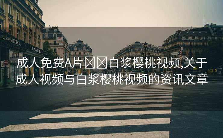 成人免费A片❌❌白浆樱桃视频,关于成人视频与白浆樱桃视频的资讯文章