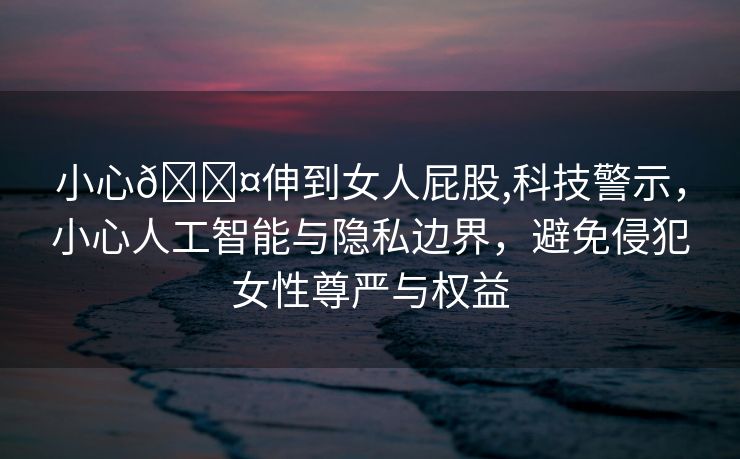 小心🐤伸到女人屁股,科技警示，小心人工智能与隐私边界，避免侵犯女性尊严与权益