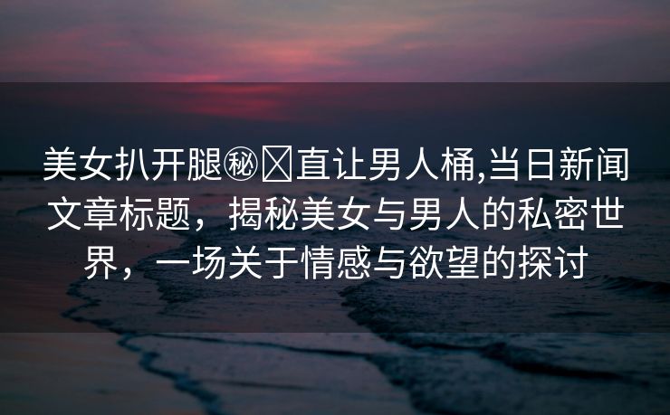 美女扒开腿㊙️直让男人桶,当日新闻文章标题，揭秘美女与男人的私密世界，一场关于情感与欲望的探讨