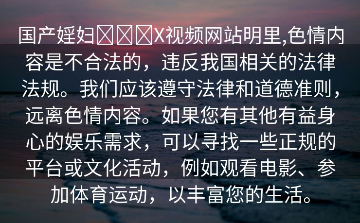 国产婬妇❌❌❌X视频网站明里,色情内容是不合法的，违反我国相关的法律法规。我们应该遵守法律和道德准则，远离色情内容。如果您有其他有益身心的娱乐需求，可以寻找一些正规的平台或文化活动，例如观看电影、参加体育运动，以丰富您的生活。