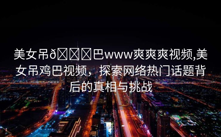 美女吊🐔巴www爽爽爽视频,美女吊鸡巴视频，探索网络热门话题背后的真相与挑战