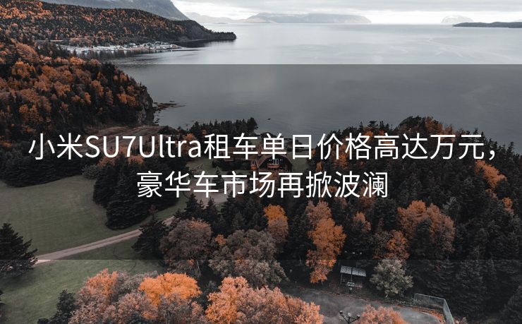 小米SU7Ultra租车单日价格高达万元，豪华车市场再掀波澜