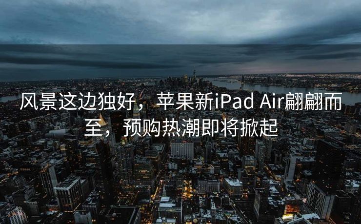 风景这边独好，苹果新iPad Air翩翩而至，预购热潮即将掀起