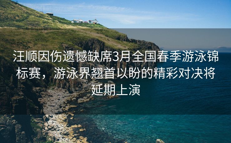 汪顺因伤遗憾缺席3月全国春季游泳锦标赛，游泳界翘首以盼的精彩对决将延期上演