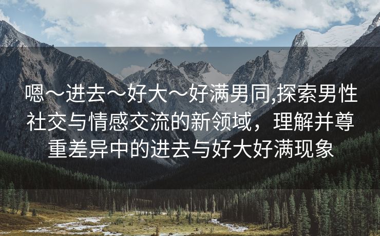 嗯～进去～好大～好满男同,探索男性社交与情感交流的新领域，理解并尊重差异中的进去与好大好满现象