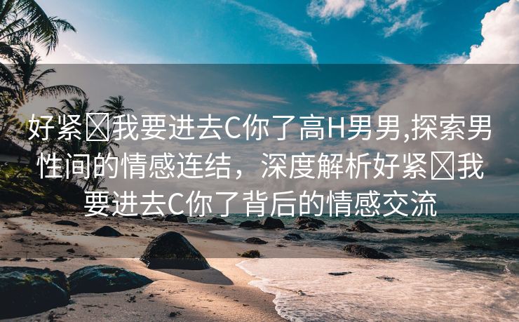 好紧⋯我要进去C你了高H男男,探索男性间的情感连结，深度解析好紧⋯我要进去C你了背后的情感交流