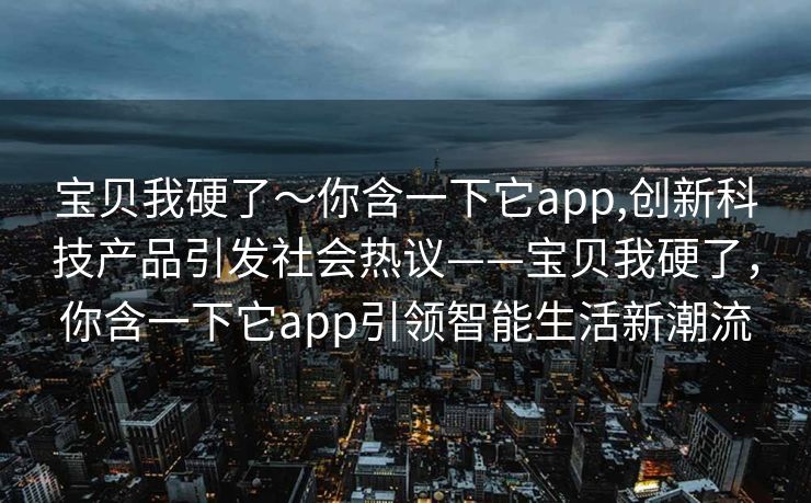 宝贝我硬了～你含一下它app,创新科技产品引发社会热议——宝贝我硬了，你含一下它app引领智能生活新潮流