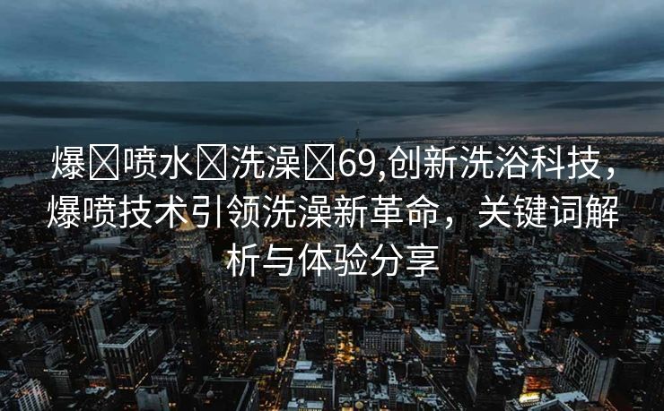 爆❌喷水❌洗澡❌69,创新洗浴科技，爆喷技术引领洗澡新革命，关键词解析与体验分享