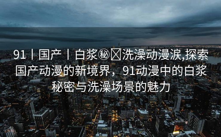 91丨国产丨白浆㊙️洗澡动漫涙,探索国产动漫的新境界，91动漫中的白浆秘密与洗澡场景的魅力