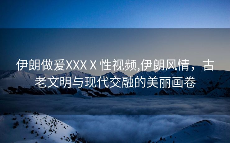 伊朗做爰XXXⅩ性视频,伊朗风情，古老文明与现代交融的美丽画卷