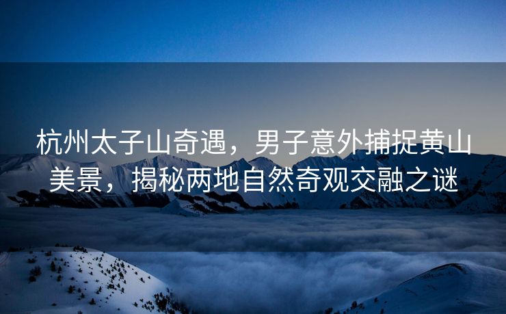 杭州太子山奇遇，男子意外捕捉黄山美景，揭秘两地自然奇观交融之谜