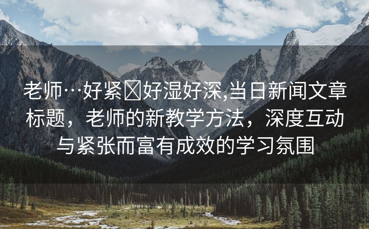 老师…好紧⋯好湿好深,当日新闻文章标题，老师的新教学方法，深度互动与紧张而富有成效的学习氛围