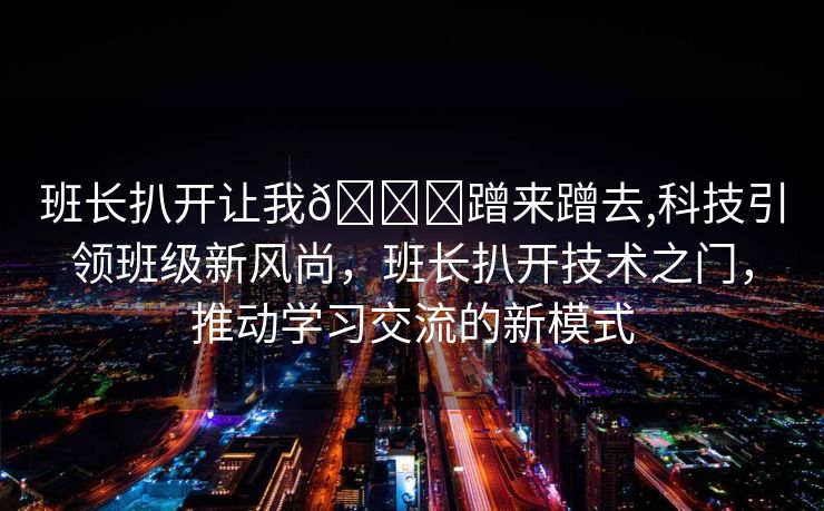 班长扒开让我🍌蹭来蹭去,科技引领班级新风尚，班长扒开技术之门，推动学习交流的新模式