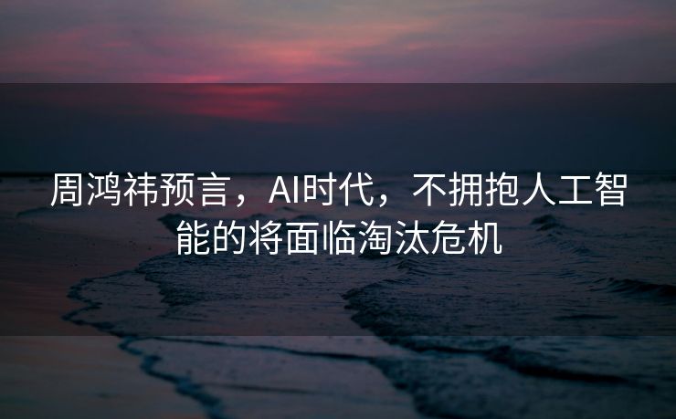 周鸿祎预言，AI时代，不拥抱人工智能的将面临淘汰危机