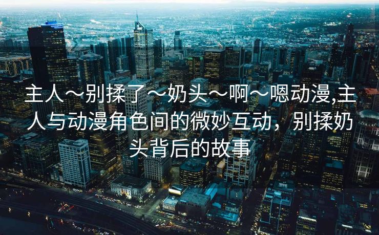 主人～别揉了～奶头～啊～嗯动漫,主人与动漫角色间的微妙互动，别揉奶头背后的故事