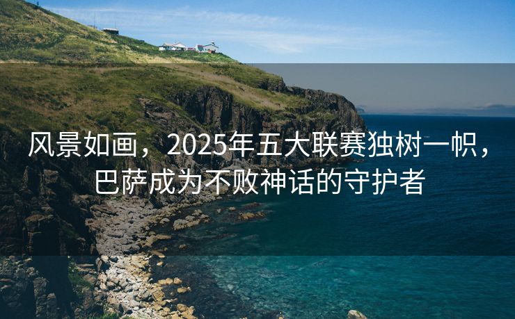 风景如画，2025年五大联赛独树一帜，巴萨成为不败神话的守护者