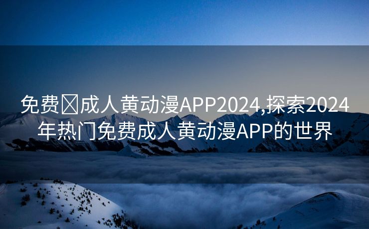 免费❤成人黄动漫APP2024,探索2024年热门免费成人黄动漫APP的世界