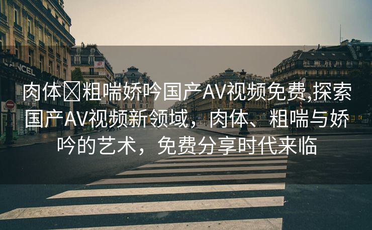 肉体⋯粗喘娇吟国产AV视频免费,探索国产AV视频新领域，肉体、粗喘与娇吟的艺术，免费分享时代来临