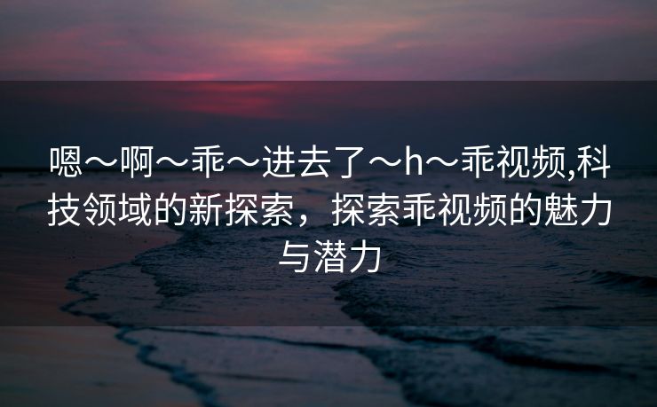 嗯～啊～乖～进去了～h～乖视频,科技领域的新探索，探索乖视频的魅力与潜力