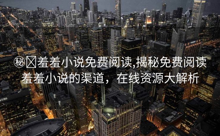 ㊙️羞羞小说免费阅读,揭秘免费阅读羞羞小说的渠道，在线资源大解析