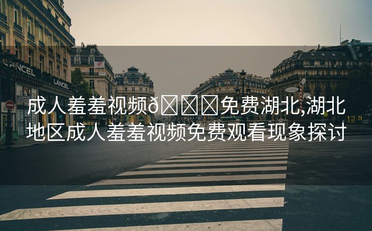 成人羞羞视频🔞免费湖北,湖北地区成人羞羞视频免费观看现象探讨