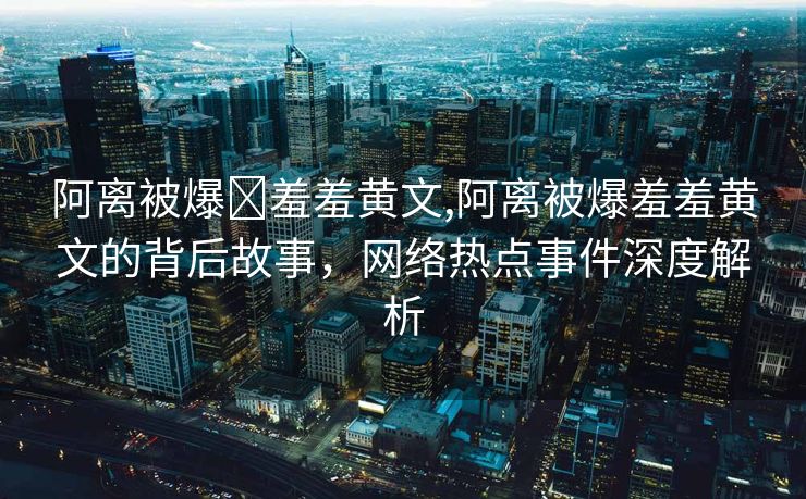 阿离被爆❌羞羞黄文,阿离被爆羞羞黄文的背后故事，网络热点事件深度解析