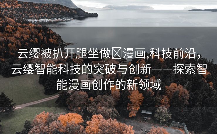 云缨被扒开腿坐做❌漫画,科技前沿，云缨智能科技的突破与创新——探索智能漫画创作的新领域