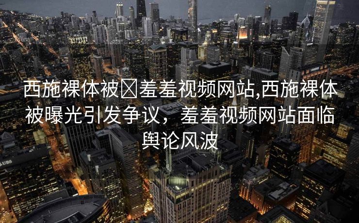 西施裸体被❌羞羞视频网站,西施裸体被曝光引发争议，羞羞视频网站面临舆论风波