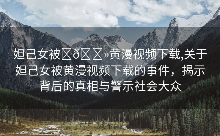 妲己女被❌🐻黄漫视频下载,关于妲己女被黄漫视频下载的事件，揭示背后的真相与警示社会大众