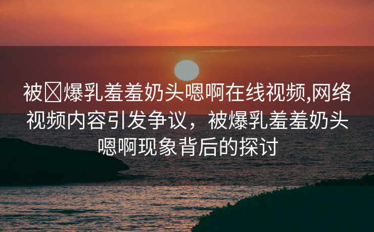 被❌爆乳羞羞奶头嗯啊在线视频,网络视频内容引发争议，被爆乳羞羞奶头嗯啊现象背后的探讨