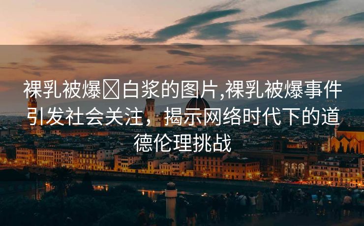 裸乳被爆❌白浆的图片,裸乳被爆事件引发社会关注，揭示网络时代下的道德伦理挑战