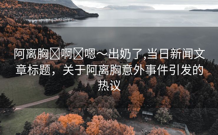 阿离胸⋯啊⋯嗯～出奶了,当日新闻文章标题，关于阿离胸意外事件引发的热议