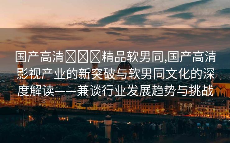 国产高清❌❌❌精品软男同,国产高清影视产业的新突破与软男同文化的深度解读——兼谈行业发展趋势与挑战