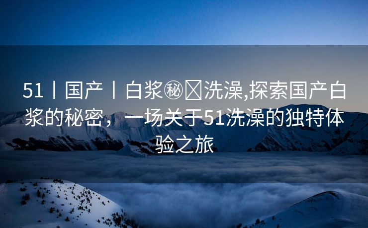 51丨国产丨白浆㊙️洗澡,探索国产白浆的秘密，一场关于51洗澡的独特体验之旅